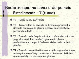 Radioterapia no cancro do pulmão Estadiamento – T (tumor) T1 – Tumor <3cm, periférico T2 – Tumor >3cm ou invasão do brônquio principal a +2cm da carina ou da pleura visceral ou atelectasia parcial do pulmão T3 – Invasão do brônquio principal a -2cm da carina ou da grelha costal ou do diafragma ou da pleura mediastínica ou do pericárdio ou atelectasia de todo o pulmão T4 – Invasão do mediastino ou coração ougrandes vasos ou traqueia ou esófago ou carina ou tumores distintos no mesmo lobo ou derrame neoplásico 