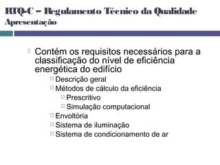 RTQ-C – Regulamento Técnico da Qualidade
Apresentação


        Contém os requisitos necessários para a
         classificação do nível de eficiência
         energética do edifício
             Descrição geral
             Métodos de cálculo da eficiência

                Prescritivo

                Simulação computacional

             Envoltória

             Sistema de iluminação

             Sistema de condicionamento de ar
 