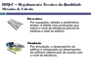 RTQ-C – Regulamento Técnico da Qualidade
Métodos de Cálculo

              Prescritivo
                Por equações, tabelas e parâmetros
                limites, é obtida uma pontuação que
                indica o nível de eficiência parcial do
                sistema e total do edifício.


              Simulação
                Por simulação, o desempenho do
                edifício é comparado ao desempenho
                de edifícios referenciais de acordo com
                o nível de eficiência.
 