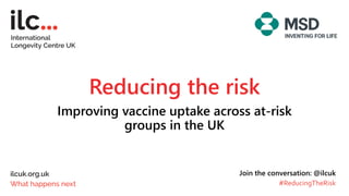 Reducing the risk
Improving vaccine uptake across at-risk
groups in the UK
Join the conversation: @ilcuk
#ReducingTheRisk
 