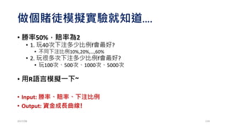 定義問題!!
• 勝率50%，賠率2的賭局
• 初始資金100元，玩無限多次
• 假設人生可以天長地久
• 每次決定下注比例f (0% < f < 100%)
• 假設資金可以無限分割
• 問題：f選多少可讓資金成長最快速!
2017/03 124
 