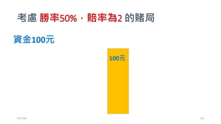 凱利公式推導
• 勝率為50%，賠率為2的賭局
• 賭1元，輸了賠光，贏了拿回3(=1+2)元。
• 假設每次下注為f比例
• 如果贏： At= At-1(1+2f)
• 如果輸： At= At-1 (1-f)
• 假設在T次的賭局中，一共贏了W次，輸了L次 (W+L=T)
• 結論：AT= A1(1+bf)W(1-f)L
• 我們想要最大化AT
• 如果玩無限多次會怎樣?
2017/03 125
 