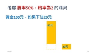 求 f 使得 AT= A1(1+bf)W(1-f)L 最大 ?
• Rearranging:
1
𝑇
log
𝐴 𝑇
𝐴1
=
𝑊
𝑇
log(1 + 𝑏𝑓) +
𝐿
𝑇
log(1 − 𝑓)
• As 𝑇 → ∞, we have 𝑝 log(1 + 𝑏𝑓) + (1 − 𝑝) log(1 − 𝑓)
𝒇 =
𝒑 𝟏 + 𝒃 − 𝟏
𝒃
• 什麼時候 f=1? (Showhand!)
• 勝率99%，賠率10000的賭局，要你全壓，你賭不賭?
2017/03 126
 