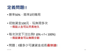 HPR: Holding Period Return
• Idea: HPR= 1 + f (-profit/biggest loss)
• Example: 16、-8、-8、+4 、+4 、+4
• TWR (f) = HPR1 * HPR2 * HPR3 * HPR4* HPR5* HPR6
= [1 + f (-16/-8)] * [1 + f (-(-8)/-8)] * [1 + f (-(-8)/-8)] *
[1 + f (-4/-8)] * [1 + f (-4/-8)]* [1 + f (-4/-8)]
= (1 + 2f )1 * (1 – f)2 * (1 + 0.5f)3
• How to find optimal f to maximize TWR(f)?
• Brute method: from f=1%, f=2%, f=3%,…,f=98%,f=100%
2017/03 136
 