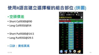 使用R語言建立選擇權的組合部位 (拼圖)
• 賣出跨式
• Short Call9350@54
• Short Put9350@29.5
• 折腳
• Long Call9450@13.5
• Long Put9250@7
• (買進蝴蝶價差)
2017/03 195
 