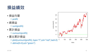 週一開低買，開高賣，週五收盤前出
• 第一週是否可以交易?
• 先紀錄第一週收盤
• lastC=STK[1,4] ## 或lastC=Cl(STK)[1]
• 交易邏輯回測
• for (m in rownames(STK)[-1]) {
if(STK[m,1]<=lastC){profit[m]=STK[m,4]-STK[m,1]}else(
profit[m]=STK[m,1]-STK[m,4])
lastC=STK[m,4]
}
2017/03 33
 