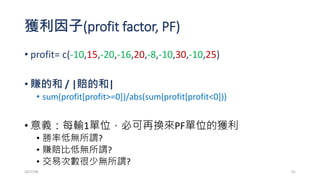 練習: 尋找0050成份股哪隻股票最會獲利?
• 你可以考慮下面規則?
• 1. 周K架構 or 月K架構哪個好?
• 2. 開高(?%)賣，開低(?%)買
• 3. 開低(?%)買，開高(?%)賣
• 4. 是否可做到停損 & 停利?
• 停損不停利
• 停利不停損
• 請扣掉手續費：fee=STK[m,4]*0.006
• 試找出2007年至今，誰的 “profit”最高? 或是誰的PF最大?
2017/03 41
 