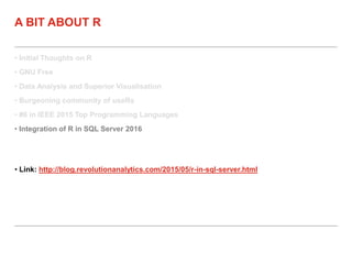 • Initial Thoughts on R
• GNU Free
• Data Analysis and Superior Visualisation
• Burgeoning community of useRs
• #6 in IEEE 2015 Top Programming Languages
• Integration of R in SQL Server 2016
A BIT ABOUT R
• Link: http://blog.revolutionanalytics.com/2015/05/r-in-sql-server.html
 