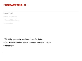 • Data Types
• Data Structures
• Control Structures
• Functions
FUNDAMENTALS
• Think the commonly used data types for Stats
• In R: Numeric/Double; Integer; Logical; Character; Factor
• Many more
 