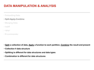 • Subsetting Data
• Split-Apply-Combine
• Merging Data
• sqldf
• dplyr
• R-commander
DATA MANIPULATION & ANALYSIS
• Split a collection of data, Apply a function to each partition, Combine the result and present
• Collection ≡ data structure
• Splitting is different for data structures and data types
• Combination is different for data structures
 