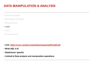 • Subsetting Data
• Split-Apply-Combine
• Merging Data
• sqldf
• dplyr
• R-commander
DATA MANIPULATION & ANALYSIS
• Link: https://cran.r-project.org/web/packages/sqldf/sqldf.pdf
• Write SQL in R
• Dataframes’ specific
• Limited to Data analysis and manipulation operations
 