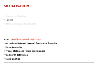 • Grammar of Graphics
• ggplot2
• Bonus: Interactive Visualisation
VISUALISATION
• Link: http://docs.ggplot2.org/current/
• An implementation of (layered) Grammar of Graphics
• Elegant graphics
• Typical Stat graphs + more exotic graphs
• Works with dataframes
• Static graphics
 