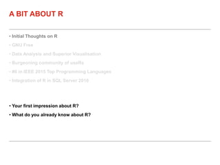 • Initial Thoughts on R
• GNU Free
• Data Analysis and Superior Visualisation
• Burgeoning community of useRs
• #6 in IEEE 2015 Top Programming Languages
• Integration of R in SQL Server 2016
A BIT ABOUT R
• Your first impression about R?
• What do you already know about R?
 