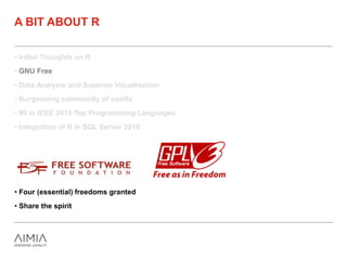 • Initial Thoughts on R
• GNU Free
• Data Analysis and Superior Visualisation
• Burgeoning community of useRs
• #6 in IEEE 2015 Top Programming Languages
• Integration of R in SQL Server 2016
A BIT ABOUT R
• Four (essential) freedoms granted
• Share the spirit
 