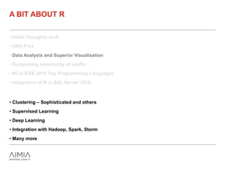 • Initial Thoughts on R
• GNU Free
• Data Analysis and Superior Visualisation
• Burgeoning community of useRs
• #6 in IEEE 2015 Top Programming Languages
• Integration of R in SQL Server 2016
A BIT ABOUT R
• Clustering – Sophisticated and others
• Supervised Learning
• Deep Learning
• Integration with Hadoop, Spark, Storm
• Many more
 