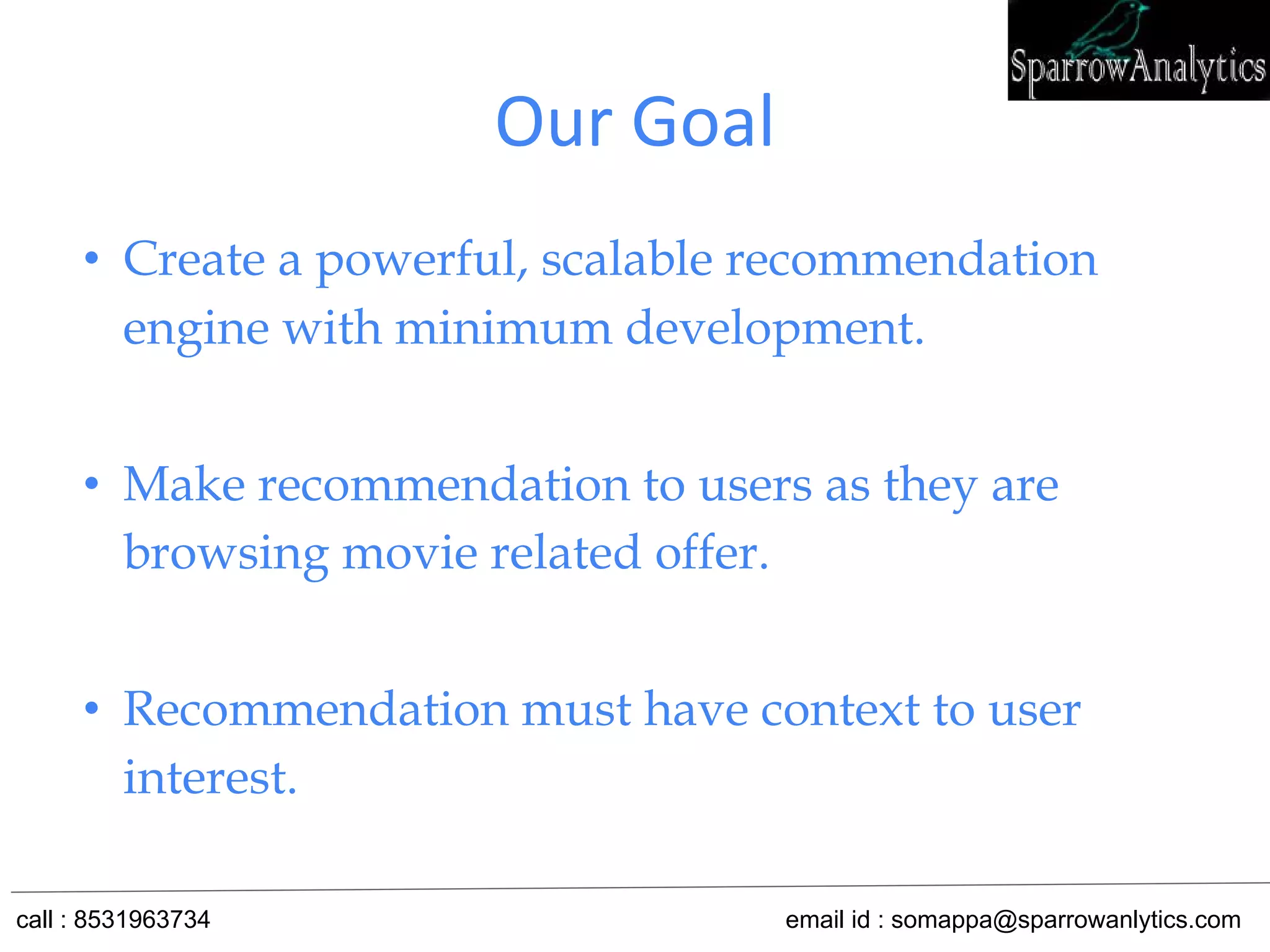 Our Goal
• Create a powerful, scalable recommendation
engine with minimum development.
• Make recommendation to users as they are
browsing movie related offer.
• Recommendation must have context to user
interest.
call : 8531963734 email id : somappa@sparrowanlytics.com
 