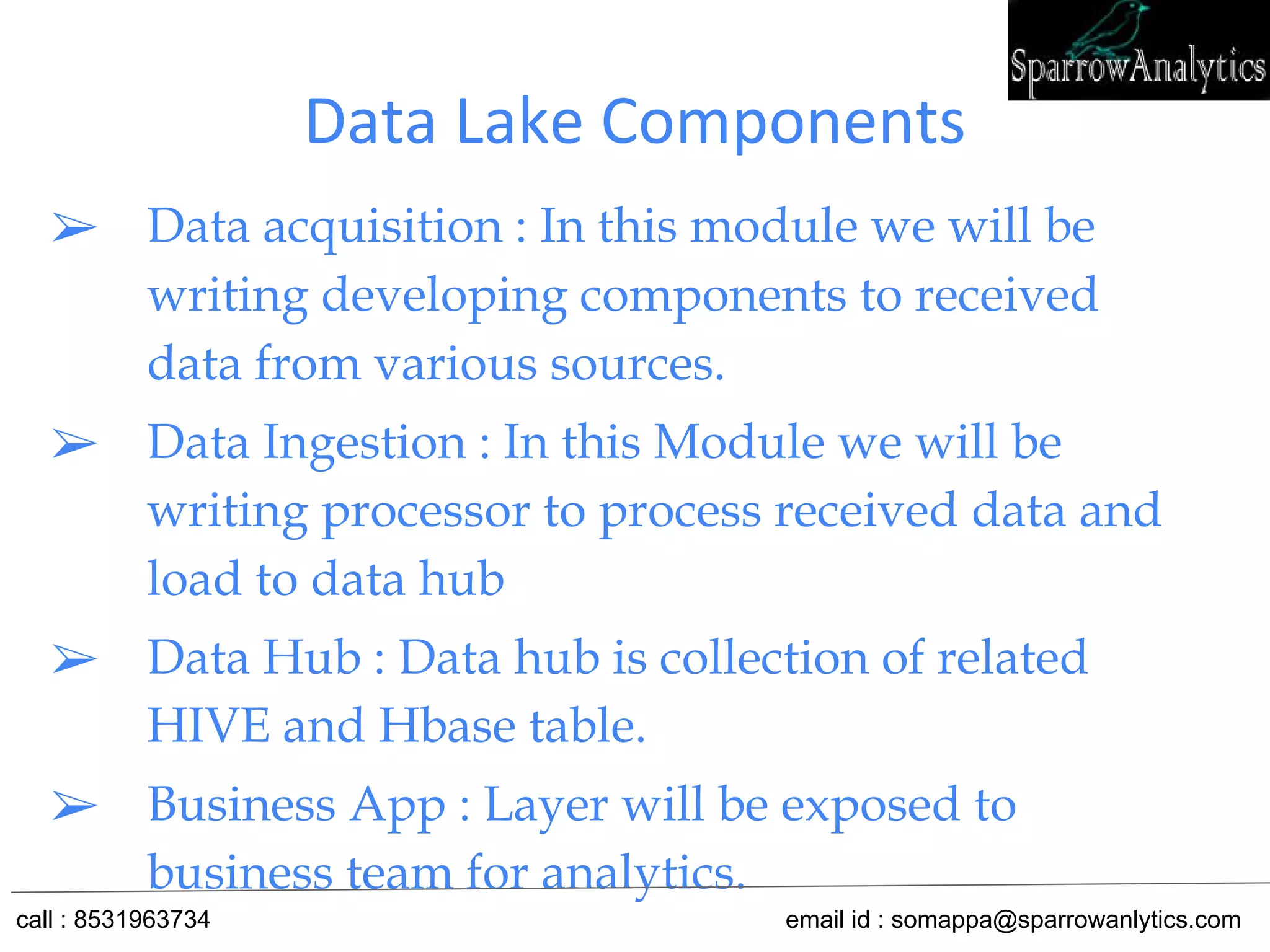Data Lake Components
➢ Data acquisition : In this module we will be
writing developing components to received
data from various sources.
➢ Data Ingestion : In this Module we will be
writing processor to process received data and
load to data hub
➢ Data Hub : Data hub is collection of related
HIVE and Hbase table.
➢ Business App : Layer will be exposed to
business team for analytics.
call : 8531963734 email id : somappa@sparrowanlytics.com
 