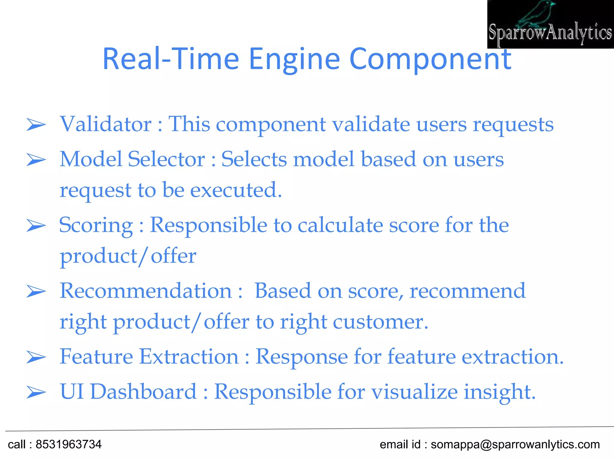 Real-Time Engine Component
➢ Validator : This component validate users requests
➢ Model Selector : Selects model based on users
request to be executed.
➢ Scoring : Responsible to calculate score for the
product/offer
➢ Recommendation : Based on score, recommend
right product/offer to right customer.
➢ Feature Extraction : Response for feature extraction.
➢ UI Dashboard : Responsible for visualize insight.
call : 8531963734 email id : somappa@sparrowanlytics.com
 
