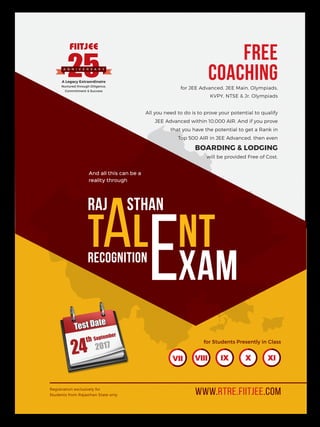 www.rtre.fiitjee.com
for Students Presently in Class
Registration exclusively for
Students from Rajasthan State only
VII VIII IX X XI
sthan
Recognition
Raj
aT l
xam
nt
e
And all this can be a
reality through
Free
Coachingfor JEE Advanced, JEE Main, Olympiads,
KVPY, NTSE & Jr. Olympiads
All you need to do is to prove your potential to qualify
JEE Advanced within 10,000 AIR. And if you prove
that you have the potential to get a Rank in
Top 500 AIR in JEE Advanced, then even
Boarding & Lodging
will be provided Free of Cost.
A Legacy Extraordinaire
Nurtured through Diligence,
Commitment & Success
A nn i v e r sa r y
 