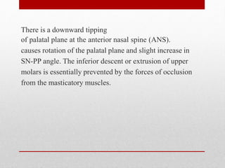 There is a downward tipping
of palatal plane at the anterior nasal spine (ANS).
causes rotation of the palatal plane and slight increase in
SN-PP angle. The inferior descent or extrusion of upper
molars is essentially prevented by the forces of occlusion
from the masticatory muscles.
 