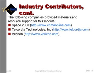 Industry Contributors, cont. Space 2000 ( http://www.cdmaonline.com ) Telcordia Technologies, Inc ( http://www.telcordia.com )  Verizon ( http://www.verizon.com ) The following companies provided materials and resource support for this module: 