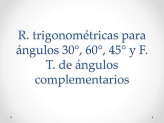R. trigonométricas para
ángulos 30°, 60°, 45° y F.
T. de ángulos
complementarios
 