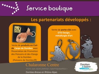 Service boutique
Les partenariats développés :
Vente de produits en Cuir
de Carpe de Dombes avec
l’Association de Promotion
des Poissons et des Etangs
de la Dombes
(Poissons de Dombes®)
Vente de porte-clés avec
GTD Design,
métallurgie d’art
 