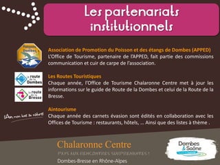 Les partenariats
institutionnels
Association de Promotion du Poisson et des étangs de Dombes (APPED)
L’Office de Tourisme, partenaire de l’APPED, fait partie des commissions
communication et cuir de carpe de l’association.
Les Routes Touristiques
Chaque année, l’Office de Tourisme Chalaronne Centre met à jour les
informations sur le guide de Route de la Dombes et celui de la Route de la
Bresse.
Aintourisme
Chaque année des carnets évasion sont édités en collaboration avec les
Offices de Tourisme : restaurants, hôtels, … Ainsi que des listes à thème .
 