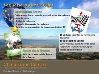 Destination Bresse
Cette année, les actions de promotion ont été prises en
cours de route :
- Rallye de la Bresse
- Journée découverte des salariés
- Réunion de préparation de la communication 2013
Suivi des travaux de la Route
de la Bresse
18 voitures inscrites au Pavillon du
Tourisme
19 au départ de Vonnas
2ème meilleur point de vente après
l’Office de Tourisme de Bourg-en-
Bresse agglomération
 