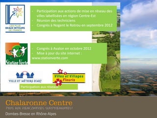 - Participation aux actions de mise en réseau des
villes labellisées en région Centre-Est
- Réunion des techniciens
- Congrès à Nogent le Rotrou en septembre 2012
- Congrès à Avalon en octobre 2012
- Mise à jour du site internet :
www.stationverte.com
 