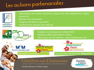 - Participation aux actions de mise en réseau des villes labellisées en région
Centre-Est
- Réunion des techniciens
- Congrès à Ambert en juin 2014
- Création d’un nouveau site internet
- Congrès à Le Conquet en octobre 2014
- Nouveau référentiel Stations Vertes
- Mise à jour du site internet : www.stationverte.com
Suivi du projet coordonné par Aintourisme.
 