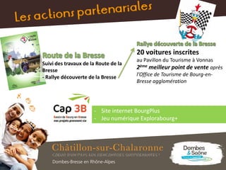 Suivi des travaux de la Route de la
Bresse
- Rallye découverte de la Bresse
- Site internet BourgPlus
- Jeu numérique Explorabourg+
20 voitures inscrites
au Pavillon du Tourisme à Vonnas
2ème meilleur point de vente après
l’Office de Tourisme de Bourg-en-
Bresse agglomération
 