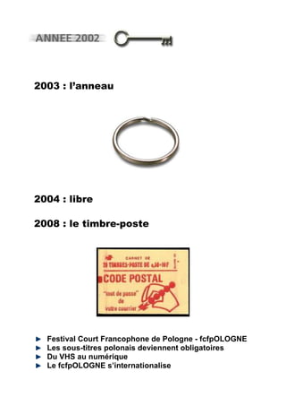 2003 : l’anneau




2004 : libre

2008 : le timbre-poste




  Festival Court Francophone de Pologne - fcfpOLOGNE
  Les sous-titres polonais deviennent obligatoires
  Du VHS au numérique
  Le fcfpOLOGNE s’internationalise
 