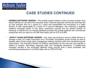 GERMAN SOFTWARE VENDOR –  This publicly quoted software vendor provides modular Java based software for use within the insurance sector. Planned expansion and the fact that they had no new business wins for a period of 2 years had necessitated the recruitment of a Sales Director to take responsibility for a team of 10 Account Managers. We undertook a targeted headhunt campaign based on the sector experience required and the desired location of Hamburg. A referral from our existing database provided the suitable applicant who commenced employment with our client on a €130K fixed salary with an OTE of €180K. SUPPLY CHAIN SOFTWARE VENDOR –  Our client was looking to recruit a Sales Director to manage a team of 5 Sales Executives and 3 Pre-Sales Consultants across Europe as well as develop sales of their supply chain management software solutions within the manufacturing and retail sectors. The Executive Director for EMEA’s specification for this role was very specific in relation to location, technology, language skills and managerial experience. A headhunting campaign resulted in the successful applicant being sourced from a direct competitor and commencing employment on a €125K salary with an OTE of €175K. 