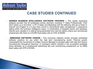GERMAN BUSINESS INTELLIGENCE SOFTWARE PROVIDER –  This rapidly expanding software provider has 50 employees across Germany including 11 Sales Professionals. Their CEO asked us to find them  a VP of Sales and Marketing with the following skill set a) fluent in German and English b) a 5 year track record in international sales management c) experience selling within the business intelligence space. A combination of targeted search and database referral work resulted in a referral being generated who met the clients criteria and commenced employment with them on a €100K fixed salary with an OTE of €200K. EMBEDDED SOFTWARE VENDOR –  This innovative software vendor provides embedded software solutions for use within the high tech manufacturing sector. Planned growth necessitated the recruitment of a Major Account Manager to develop sales with high tech device manufacturers throughout Germany. A contingent search resulted in the successful candidate being attracted via a professional networking site and commencing employment on an €80K basic salary with OTE of €160K. 