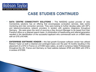 DATA CENTRE CONNECTIVITY SOLUTIONS  – This NASDAQ quoted provider of data Connectivity solutions has an offering that encompasses co-location services, data centre monitoring and inter connection services. They were looking to further develop sales with ISP’s and telecommunications network providers in tandem with systems integrators throughout Germany . We were given the remit of sourcing a Key Account Manager to be based from their Frankfurt office on a retained search basis. A combination of headhunting and referral generation resulted in the identification of the successful applicant who commenced work on a €90K basic with an OTE of €140K. ENTERPRISE SOFTWARE VENDOR –  this fast growth European software vendor has utilised Robson Taylor on both a retained and contingent basis over the past 18 months resulting in the placement of a CFO in France on a €120K basic salary, as well a numerous Sales Professionals throughout the UK, France and Germany on fixed salaries between €70K and €90K with OTE’s in excess of €150K. 
