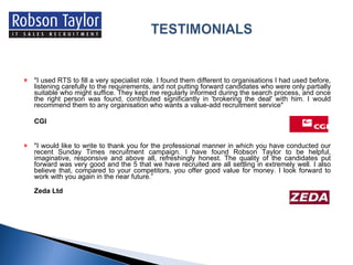 "I used RTS to fill a very specialist role. I found them different to organisations I had used before, listening carefully to the requirements, and not putting forward candidates who were only partially suitable who might suffice. They kept me regularly informed during the search process, and once the right person was found, contributed significantly in 'brokering the deal' with him. I would recommend them to any organisation who wants a value-add recruitment service" CGI "I would like to write to thank you for the professional manner in which you have conducted our recent Sunday Times recruitment campaign. I have found Robson Taylor to be helpful, imaginative, responsive and above all, refreshingly honest. The quality of the candidates put forward was very good and the 5 that we have recruited are all settling in extremely well. I also believe that, compared to your competitors, you offer good value for money. I look forward to work with you again in the near future.” Zeda Ltd 