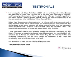I did work together with Robson Taylor from mid 2008 until now to identify and recruit two Strategic Deal Executives in Europe. Deal Executives are in my terms Sales Executives for identifying, qualifying, shaping and closing large Outsourcing opportunities in Europe. Target offering portfolio is Data Centre Services, Desktop Services, Network Services and Application Outsourcing on an international scale and with a Total Contract Volume of above € 100 m. Robson Taylor did propose several individuals to me – all with a perfect fit to my requirements and in a highly responsive manner. We did hire two people, one in Germany and one in The Netherlands. The German person already signed a contract with a large customer and the other one is already in contract negotiations with a customer. That means both fulfilled the expectations I had – both overachieved my expectations, as success was realised already within 12 months. I have experienced Robson Taylor as highly professional individuals, trustworthy and very diligent. The response was always absolute top and I appreciated very much that both only contacted me to discuss real matters. That means they did not consume my time and capabilities unnecessarily, but not losing contact and relationship to me. Taken into consideration under which time pressure we all work.   I am a reference for them and I will continue working with them. T-Systems International GmbH 