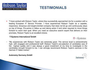 "I have worked with Robson Taylor, where they successfully approached me for a position with a leading European IT Service Provider. I have experienced Robson Taylor as a capable, responsive, tenacious and target-oriented company that does not let go and continuously stays on top of things. Pro-active in follow up and taking action if and when required to move things forward to reach their goal. When you need an executive search expert that delivers on their promises, Robson Taylor is an excellent choice.    T-Systems International GmbH "My experiences with Robson Taylor are extremely good. The service level is extraordinarily high, with engaged and professional staff. Robson Taylor's pre-selection of candidates was of the  highest quality and it was always a good investment of my time to investigate in the candidates brought forward to me. I can strongly recommend Robson Taylor's services in the German IT Sales market." Autonomy Germany GmbH 