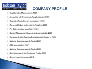 Established in Manchester in 1997 Accredited with Investors in People status in 2000 Opened office in Hemel Hempstead in 2000 Re-accredited as an Investor in People in 2003 Pre-Sales practice launched in 2004 Buy in / Management buy out deal completed in 2005 European division launched recruiting into Europe in 2006 National Business Awards Finalist 2007  REC accreditation 2007 National Business Awards Finalist 2008 Recruiter Awards for Excellence Finalist 2008 Record month in January 2012 