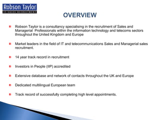 Robson Taylor is a consultancy specialising in the recruitment of Sales and Managerial  Professionals within the information technology and telecoms sectors throughout the United Kingdom and Europe Market leaders in the field of IT and telecommunications Sales and Managerial sales recruitment. 14 year track record in recruitment Investors in People (IIP) accredited Extensive database and network of contacts throughout the UK and Europe Dedicated multilingual European team Track record of successfully completing high level appointments. 