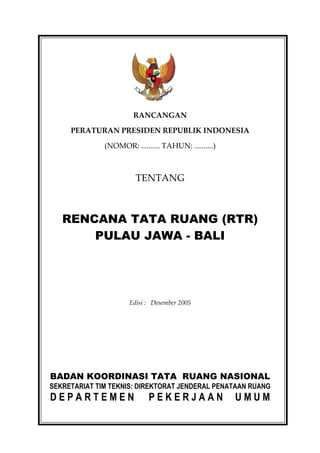 RANCANGAN

     PERATURAN PRESIDEN REPUBLIK INDONESIA

              (NOMOR: .......... TAHUN: ..........)



                        TENTANG



   RENCANA TATA RUANG (RTR)
       PULAU JAWA - BALI




                      Edisi : Desember 2005




BADAN KOORDINASI TATA RUANG NASIONAL
SEKRETARIAT TIM TEKNIS: DIREKTORAT JENDERAL PENATAAN RUANG
DEPARTEMEN                  PEKERJAAN                 UMUM
 