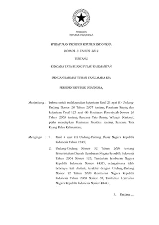 PRESIDEN
                              REPUBLIK INDONESIA


               FPERATURAN PRESIDEN REPUBLIK INDONESIA

                          NOMOR 3 TAHUN 2012

                                  TENTANG

               RENCANA TATA RUANG PULAU KALIMANTAN


                   DENGAN RAHMAT TUHAN YANG MAHA ESA


                       PRESIDEN REPUBLIK INDONESIA,



Menimbang : bahwa untuk melaksanakan ketentuan Pasal 21 ayat (1) Undang-
              Undang Nomor 26 Tahun 2007 tentang Penataan Ruang dan
              ketentuan Pasal 123 ayat (4) Peraturan Pemerintah Nomor 26
              Tahun 2008 tentang Rencana Tata Ruang Wilayah Nasional,
              perlu menetapkan Peraturan Presiden tentang Rencana Tata
              Ruang Pulau Kalimantan;


Mengingat   : 1.     Pasal 4 ayat (1) Undang-Undang Dasar Negara Republik
                     Indonesia Tahun 1945;

              2.     Undang-Undang     Nomor       32   Tahun   2004   tentang
                     Pemerintahan Daerah (Lembaran Negara Republik Indonesia
                     Tahun 2004 Nomor 125, Tambahan Lembaran Negara
                     Republik Indonesia Nomor 4437), sebagaimana telah
                     beberapa kali diubah, terakhir dengan Undang-Undang
                     Nomor 12 Tahun 2008 (Lembaran Negara Republik
                     Indonesia Tahun 2008 Nomor 59, Tambahan Lembaran
                     Negara Republik Indonesia Nomor 4844);


                                                                3.   Undang …
 