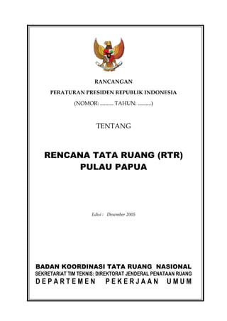 RANCANGAN

     PERATURAN PRESIDEN REPUBLIK INDONESIA

              (NOMOR: .......... TAHUN: ..........)



                        TENTANG



   RENCANA TATA RUANG (RTR)
        PULAU PAPUA




                      Edisi : Desember 2005




BADAN KOORDINASI TATA RUANG NASIONAL
SEKRETARIAT TIM TEKNIS: DIREKTORAT JENDERAL PENATAAN RUANG
DEPARTEMEN                  PEKERJAAN                 UMUM
 