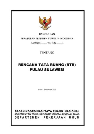 RANCANGAN

     PERATURAN PRESIDEN REPUBLIK INDONESIA

              (NOMOR: .......... TAHUN: ..........)



                        TENTANG



   RENCANA TATA RUANG (RTR)
       PULAU SULAWESI




                      Edisi : Desember 2005




BADAN KOORDINASI TATA RUANG NASIONAL
SEKRETARIAT TIM TEKNIS: DIREKTORAT JENDERAL PENATAAN RUANG
DEPARTEMEN                  PEKERJAAN                 UMUM
 
