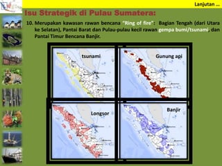 Lanjutan …
10. Merupakan kawasan rawan bencana “Ring of fire”: Bagian Tengah (dari Utara
ke Selatan), Pantai Barat dan Pulau-pulau kecil rawan gempa bumi/tsunami, dan
Pantai Timur Bencana Banjir.
Isu Strategik di Pulau Sumatera:
tsunami Gunung api
Longsor
Banjir
 