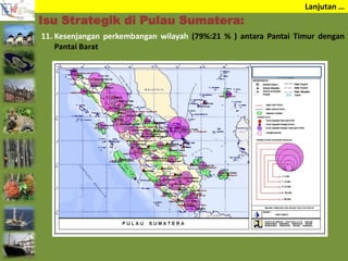 Lanjutan …
11. Kesenjangan perkembangan wilayah (79%:21 % ) antara Pantai Timur dengan
Pantai Barat
Isu Strategik di Pulau Sumatera:
 