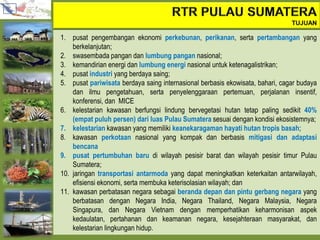 1. pusat pengembangan ekonomi perkebunan, perikanan, serta pertambangan yang
berkelanjutan;
2. swasembada pangan dan lumbung pangan nasional;
3. kemandirian energi dan lumbung energi nasional untuk ketenagalistrikan;
4. pusat industri yang berdaya saing;
5. pusat pariwisata berdaya saing internasional berbasis ekowisata, bahari, cagar budaya
dan ilmu pengetahuan, serta penyelenggaraan pertemuan, perjalanan insentif,
konferensi, dan MICE
6. kelestarian kawasan berfungsi lindung bervegetasi hutan tetap paling sedikit 40%
(empat puluh persen) dari luas Pulau Sumatera sesuai dengan kondisi ekosistemnya;
7. kelestarian kawasan yang memiliki keanekaragaman hayati hutan tropis basah;
8. kawasan perkotaan nasional yang kompak dan berbasis mitigasi dan adaptasi
bencana
9. pusat pertumbuhan baru di wilayah pesisir barat dan wilayah pesisir timur Pulau
Sumatera;
10. jaringan transportasi antarmoda yang dapat meningkatkan keterkaitan antarwilayah,
efisiensi ekonomi, serta membuka keterisolasian wilayah; dan
11. kawasan perbatasan negara sebagai beranda depan dan pintu gerbang negara yang
berbatasan dengan Negara India, Negara Thailand, Negara Malaysia, Negara
Singapura, dan Negara Vietnam dengan memperhatikan keharmonisan aspek
kedaulatan, pertahanan dan keamanan negara, kesejahteraan masyarakat, dan
kelestarian lingkungan hidup.
 