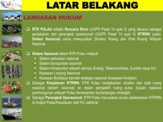 LATAR BELAKANG
 RTR PULAU adalah Rencana Rinci (UUPR Pasal 14 ayat 3) yang disusun sebagai
penjabaran dan perangkat operasional (UUPR Pasal 14 ayat 4) RTRWN (yaitu:
Sistem Nasional) untuk mewujudkan Struktur Ruang dan Pola Ruang Wilayah
Nasional.
 Sistem Nasional dalam RTR Pulau meliputi:
 Sistem perkotaan nasional
 Sistem transportasi nasional
 Sistem infrastruktur wilayah lainnya (Energi, Telekomunikasi, Sumber daya Air)
 Kawasan Lindung Nasional
 Kawasan Budidaya bernilai strategis nasional (Kawasan Andalan)
 Sebagai Penjabaran RTRWN, RTR Pulau menjabarkan struktur dan pola ruang
nasional (sistem nasional) ke dalam perspektif ruang pulau (tujuan nasional
pembangunan wilayah Pulau berdasarkan isu/tantangan strategik)
 Sebagai Perangkat Operasional, RTR Pulau merupakan acuan pelaksanaan RTRWN
di tingkat Pulau/Kepulauan oleh K/L sektoral.
LANDASAN HUKUM
 