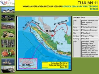 Batas Laut Teritorial
Batas Landas Kontinen
Batas ZEE
TUJUAN 11
KAWASAN PERBATASAN NEGARA SEBAGAI BERANDA DEPAN DAN PINTU GERBANG
NEGARA
Pulau Kecil Terluar
Aceh P. Rondo, Simeulucut, Salaut
Besar, Raya, Rusa,
Benggala.
Sumut P. Berhala, Simuk, Wunga,
Sumbar P. Sibarubaru, Sinyaunyau
Riau P. Batu Mandi,
Bengkulu P. Enggano, P. Mega
Lampung P. Batu Kecil
Kepri Pulau Sentut, Tokong
Malang Biru, Damar,
Mangkai, Tokong Nanas,
Tokong Belayar, Tokong
Boro, Semiun, Sebetul,
Sekatung, Senua, Subi Kecil,
KepalaIyu Kecil, Karimun
Kecil, Nipa, Pelampong, Batu
Berhanti, dan Nongsa
 